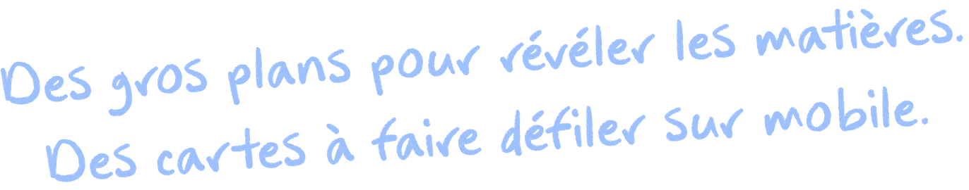 Des gros plans pour révéler les matières. Des cartes à faire défiler sur mobile.
