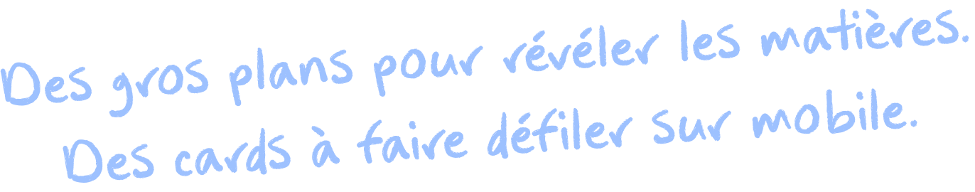 Des gros plans pour révéler les matières. Des cartes à faire défiler sur mobile.